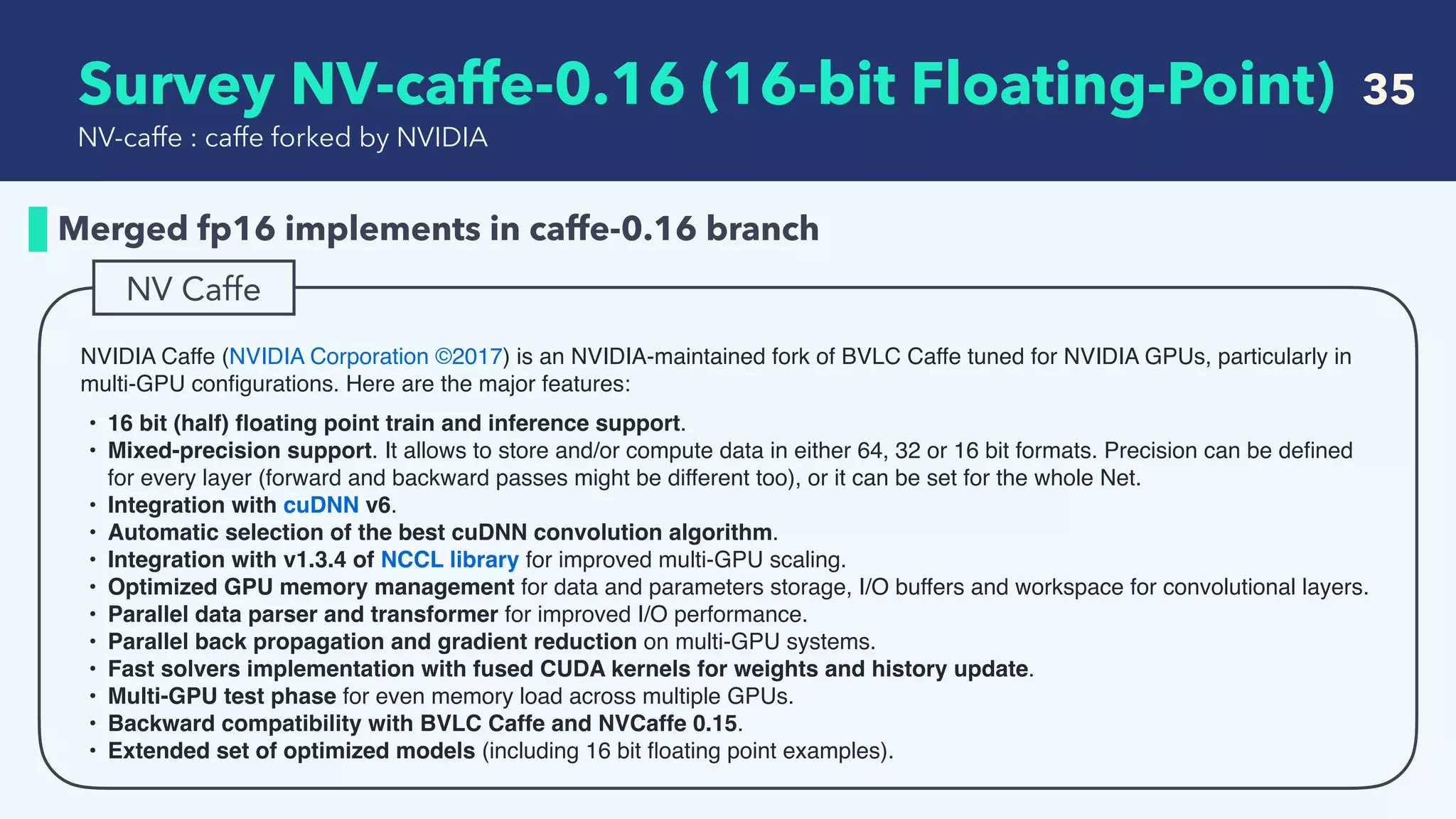   Survey NV-caffe-0.16 (16-bit Floating-Point) 35
Merged fp16 implements in caffe-0.16 branch
NV-caffe : caffe forked by NVIDIA
NVIDIA Caffe (NVIDIA Corporation ©2017) is an NVIDIA-maintained fork of BVLC Caffe tuned for NVIDIA GPUs, particularly in
multi-GPU conﬁgurations. Here are the major features:
• 16 bit (half) ﬂoating point train and inference support.
• Mixed-precision support. It allows to store and/or compute data in either 64, 32 or 16 bit formats. Precision can be deﬁned
for every layer (forward and backward passes might be different too), or it can be set for the whole Net.
• Integration with cuDNN v6.
• Automatic selection of the best cuDNN convolution algorithm.
• Integration with v1.3.4 of NCCL library for improved multi-GPU scaling.
• Optimized GPU memory management for data and parameters storage, I/O buffers and workspace for convolutional layers.
• Parallel data parser and transformer for improved I/O performance.
• Parallel back propagation and gradient reduction on multi-GPU systems.
• Fast solvers implementation with fused CUDA kernels for weights and history update.
• Multi-GPU test phase for even memory load across multiple GPUs.
• Backward compatibility with BVLC Caffe and NVCaffe 0.15.
• Extended set of optimized models (including 16 bit ﬂoating point examples).
NV Caffe
 