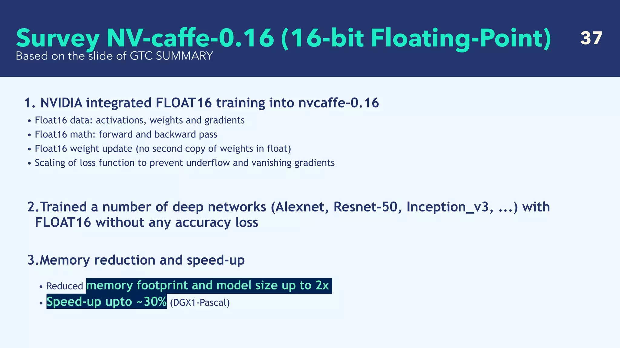   37
Based on the slide of GTC SUMMARY
1. NVIDIA integrated FLOAT16 training into nvcaffe-0.16
• Float16 data: activations, weights and gradients
• Float16 math: forward and backward pass
• Float16 weight update (no second copy of weights in float)
• Scaling of loss function to prevent underflow and vanishing gradients
2.Trained a number of deep networks (Alexnet, Resnet-50, Inception_v3, ...) with
FLOAT16 without any accuracy loss  
3.Memory reduction and speed-up
• Reduced memory footprint and model size up to 2x
• Speed-up upto ~30% (DGX1-Pascal)  
Survey NV-caffe-0.16 (16-bit Floating-Point)
 