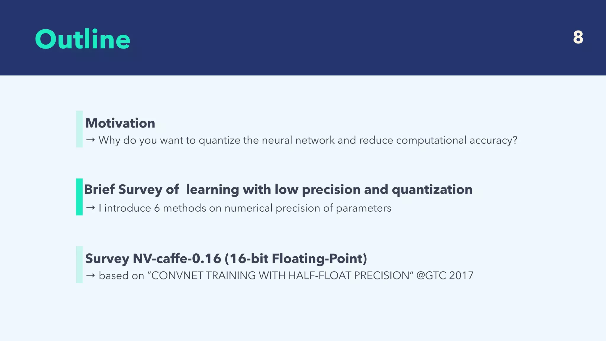  
Outline 8
→ Why do you want to quantize the neural network and reduce computational accuracy?
Motivation
→ I introduce 6 methods on numerical precision of parameters
Brief Survey of learning with low precision and quantization
→ based on “CONVNET TRAINING WITH HALF-FLOAT PRECISION” @GTC 2017
Survey NV-caffe-0.16 (16-bit Floating-Point)
 