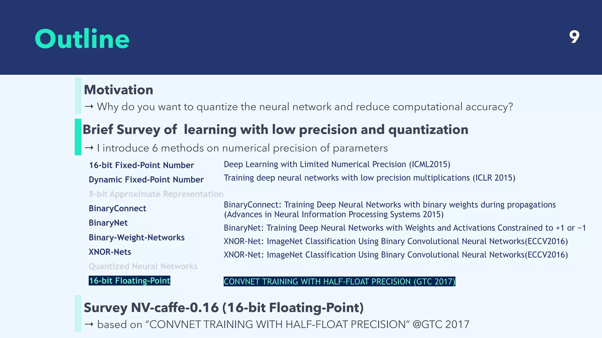  
Outline 9
→ Why do you want to quantize the neural network and reduce computational accuracy?
Motivation
→ based on “CONVNET TRAINING WITH HALF-FLOAT PRECISION” @GTC 2017
Survey NV-caffe-0.16 (16-bit Floating-Point)
→ I introduce 6 methods on numerical precision of parameters
Brief Survey of learning with low precision and quantization
16-bit Fixed-Point Number
Dynamic Fixed-Point Number
8-bit Approximate Representation
BinaryConnect
BinaryNet
Binary-Weight-Networks
XNOR-Nets
Quantized Neural Networks
16-bit Floating-Point
Deep Learning with Limited Numerical Precision (ICML2015)
Training deep neural networks with low precision multiplications (ICLR 2015)
BinaryConnect: Training Deep Neural Networks with binary weights during propagations
(Advances in Neural Information Processing Systems 2015)
BinaryNet: Training Deep Neural Networks with Weights and Activations Constrained to +1 or −1
XNOR-Net: ImageNet Classification Using Binary Convolutional Neural Networks(ECCV2016)
XNOR-Net: ImageNet Classification Using Binary Convolutional Neural Networks(ECCV2016)
CONVNET TRAINING WITH HALF-FLOAT PRECISION (GTC 2017)
 
