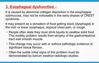 3. Esophageal dysfunction -
It is caused by abnormal collagen deposition in the esophageal
submucosa, may not be noticeable in the early phases of CREST
syndrome.
It may present as a sensation of food getting stuck (dysphagia) in
the mid- or lower esophagus, atypical chest pain, or cough.
●
People often state they must drink liquids to swallow solid food.
This motility problem results from atrophy of the gastrointestinal
tract wall smooth muscle.
●
This change may occur with or without pathologic evidence of
significant tissue fibrosis.
●
Often the subtle initial signs of this problem must be
demonstrated by barium swallow radiologic studies.
 