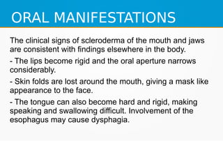 ORAL MANIFESTATIONS
The clinical signs of scleroderma of the mouth and jaws
are consistent with findings elsewhere in the body.
- The lips become rigid and the oral aperture narrows
considerably.
- Skin folds are lost around the mouth, giving a mask like
appearance to the face.
- The tongue can also become hard and rigid, making
speaking and swallowing difficult. Involvement of the
esophagus may cause dysphagia.
 