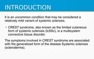 INTRODUCTION
It is an uncommon condition that may be considered a
relatively mild variant of systemic sclerosis.
●
CREST syndrome, also known as the limited cutaneous
form of systemic sclerosis (lcSSc), is a multisystem
connective tissue disorder.
The symptoms involved in CREST syndrome are associated
with the generalized form of the disease Systemic sclerosis
(scleroderma).
 