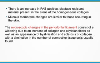 ●
There is an increase in PAS-positive, diastase-resistant
material present in the areas of the homogeneous collagen.
●
Mucous membrane changes are similar to those occurring in
the skin.
The microscopic changes in the periodontal ligament consist of a
widening due to an increase of collagen and oxytalan fibers as
well as an appearance of hyalinization and sclerosis of collagen
with a diminution in the number of connective tissue cells usually
found.
 