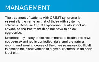 MANAGEMENT
The treatment of patients with CREST syndrome is
essentially the same as that of those with systemic
sclerosis. Because CREST syndrome usually is not as
severe, so the treatment does not have to be as
aggressive.
Unfortunately, many of the recommended treatments have
not been examined in controlled trials, and the natural
waxing and waning course of the disease makes it difficult
to assess the effectiveness of a given treatment in an open-
label trial.
 