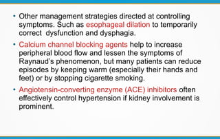 ●
Other management strategies directed at controlling
symptoms. Such as esophageal dilation to temporarily
correct dysfunction and dysphagia.
●
Calcium channel blocking agents help to increase
peripheral blood flow and lessen the symptoms of
Raynaud’s phenomenon, but many patients can reduce
episodes by keeping warm (especially their hands and
feet) or by stopping cigarette smoking.
●
Angiotensin-converting enzyme (ACE) inhibitors often
effectively control hypertension if kidney involvement is
prominent.
 