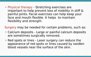 ●
Physical therapy - Stretching exercises are
important to help prevent loss of mobility in stiff &
painful joints. Facial exercises can help keep your
face and mouth flexible. It helps to maintain
flexibility and strength.
Surgery may be needed for certain problems, such as:
●
Calcium deposits - Large or painful calcium deposits
are sometimes surgically removed.
●
Red spots or lines - Laser surgery can reduce the
appearance of red spots or lines caused by swollen
blood vessels near the surface of the skin.
 