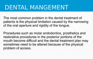 DENTAL MANGEMENT
The most common problem in the dental treatment of
patients is the physical limitation caused by the narrowing
of the oral aperture and rigidity of the tongue.
Procedures such as molar endodontics, prosthetics and
restorative procedures in the posterior portions of the
mouth become difficult and the dental treatment plan may
sometimes need to be altered because of the physical
problem of access.
 