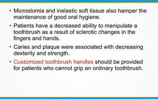 ●
Microstomia and inelastic soft tissue also hamper the
maintenance of good oral hygiene.
●
Patients have a decreased ability to manipulate a
toothbrush as a result of sclerotic changes in the
fingers and hands.
●
Caries and plaque were associated with decreasing
dexterity and strength.
●
Customized toothbrush handles should be provided
for patients who cannot grip an ordinary toothbrush.
 