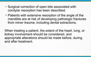 ●
Surgical correction of open bite associated with
condylar resorption has been described.
●
Patients with extensive resorption of the angle of the
mandible are at risk of developing pathologic fractures
from minor trauma, including dental extractions.
When treating a patient, the extent of the heart, lung, or
kidney involvement should be considered, and
appropriate alterations should be made before, during
and after treatment.
 
