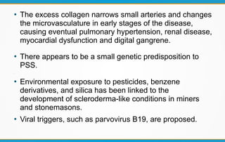 ●
The excess collagen narrows small arteries and changes
the microvasculature in early stages of the disease,
causing eventual pulmonary hypertension, renal disease,
myocardial dysfunction and digital gangrene.
●
There appears to be a small genetic predisposition to
PSS.
●
●
Environmental exposure to pesticides, benzene
derivatives, and silica has been linked to the
development of scleroderma-like conditions in miners
and stonemasons.
●
Viral triggers, such as parvovirus B19, are proposed.
 