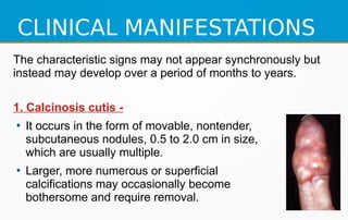 CLINICAL MANIFESTATIONS
The characteristic signs may not appear synchronously but
instead may develop over a period of months to years.
1. Calcinosis cutis -
●
It occurs in the form of movable, nontender,
subcutaneous nodules, 0.5 to 2.0 cm in size,
which are usually multiple.
●
Larger, more numerous or superficial
calcifications may occasionally become
bothersome and require removal.
 