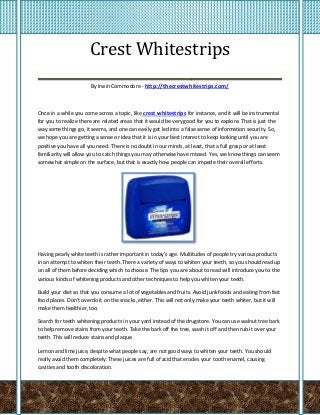 Crest Whitestrips
___________________________________
                       By Irwin Commodore - http://thecrestwhitestrips.com/



Once in a while you come across a topic, like crest whitestrips for instance, and it will be instrumental
for you to realize there are related areas that it would be very good for you to explore. That is just the
way some things go, it seems, and one can easily get led into a false sense of information security. So,
we hope you are getting a sense or idea that it is in your best interest to keep looking until you are
positive you have all you need. There is no doubt in our minds, at least, that a full grasp or at least
familiarity will allow you to catch things you may otherwise have missed. Yes, we know things can seem
somewhat simple on the surface, but that is exactly how people can impede their overall efforts.




Having pearly white teeth is rather important in today's age. Multitudes of people try various products
in an attempt to whiten their teeth. There a variety of ways to whiten your teeth, so you should read up
on all of them before deciding which to choose. The tips you are about to read will introduce you to the
various kinds of whitening products and other techniques to help you whiten your teeth.

Build your diet so that you consume a lot of vegetables and fruits. Avoid junk foods and eating from fast
food places. Don't overdo it on the snacks, either. This will not only make your teeth whiter, but it will
make them healthier, too.

Search for teeth whitening products in your yard instead of the drugstore. You can use walnut tree bark
to help remove stains from your teeth. Take the bark off the tree, wash it off and then rub it over your
teeth. This will reduce stains and plaque.

Lemon and lime juice, despite what people say, are not good ways to whiten your teeth. You should
really avoid them completely. These juices are full of acid that erodes your tooth enamel, causing
cavities and tooth discoloration.
 