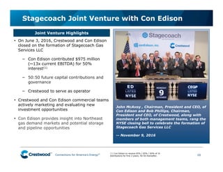 Connections for America’s Energy
™
™
™
™
™
™ 10
Stagecoach Joint Venture with Con Edison
(1) Con Edison to receive 65% / 65% / 60% of JV
distributions for first 3 years; 50:50 thereafter.
• On June 3, 2016, Crestwood and Con Edison
closed on the formation of Stagecoach Gas
Services LLC
− Con Edison contributed $975 million
(~13x current EBITDA) for 50%
interest(1)
− 50:50 future capital contributions and
governance
− Crestwood to serve as operator
• Crestwood and Con Edison commercial teams
actively marketing and evaluating new
investment opportunities
• Con Edison provides insight into Northeast
gas demand markets and potential storage
and pipeline opportunities
Joint Venture Highlights
John McAvoy , Chairman, President and CEO, of
Con Edison and Bob Phillips, Chairman,
President and CEO, of Crestwood, along with
members of both management teams, rang the
NYSE closing bell to celebrate the formation of
Stagecoach Gas Services LLC
-- November 9, 2016
 