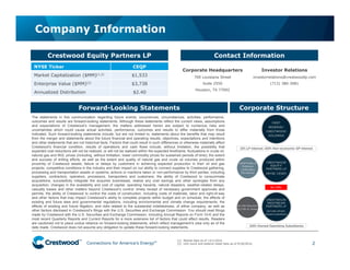 Connections for America’s Energy
™
™
™
™
™
™
The statements in this communication regarding future events, occurrences, circumstances, activities, performance,
outcomes and results are forward-looking statements. Although these statements reflect the current views, assumptions
and expectations of Crestwood’s management, the matters addressed herein are subject to numerous risks and
uncertainties which could cause actual activities, performance, outcomes and results to differ materially from those
indicated. Such forward-looking statements include, but are not limited to, statements about the benefits that may result
from the merger and statements about the future financial and operating results, objectives, expectations and intentions
and other statements that are not historical facts. Factors that could result in such differences or otherwise materially affect
Crestwood’s financial condition, results of operations and cash flows include, without limitation, the possibility that
expected cost reductions will not be realized, or will not be realized within the expected timeframe; fluctuations in crude oil,
natural gas and NGL prices (including, without limitation, lower commodity prices for sustained periods of time); the extent
and success of drilling efforts, as well as the extent and quality of natural gas and crude oil volumes produced within
proximity of Crestwood assets; failure or delays by customers in achieving expected production in their oil and gas
projects; competitive conditions in the industry and their impact on our ability to connect supplies to Crestwood gathering,
processing and transportation assets or systems; actions or inactions taken or non-performance by third parties, including
suppliers, contractors, operators, processors, transporters and customers; the ability of Crestwood to consummate
acquisitions, successfully integrate the acquired businesses, realize any cost savings and other synergies from any
acquisition; changes in the availability and cost of capital; operating hazards, natural disasters, weather-related delays,
casualty losses and other matters beyond Crestwood’s control; timely receipt of necessary government approvals and
permits, the ability of Crestwood to control the costs of construction, including costs of materials, labor and right-of-way
and other factors that may impact Crestwood’s ability to complete projects within budget and on schedule; the effects of
existing and future laws and governmental regulations, including environmental and climate change requirements; the
effects of existing and future litigation; and risks related to the substantial indebtedness, of either company, as well as
other factors disclosed in Crestwood’s filings with the U.S. Securities and Exchange Commission. You should read filings
made by Crestwood with the U.S. Securities and Exchange Commission, including Annual Reports on Form 10-K and the
most recent Quarterly Reports and Current Reports for a more extensive list of factors that could affect results. Readers
are cautioned not to place undue reliance on forward-looking statements, which reflect management’s view only as of the
date made. Crestwood does not assume any obligation to update these forward-looking statements.
Company Information
2
Forward-Looking Statements
Contact Information
Corporate Headquarters
700 Louisiana Street
Suite 2550
Houston, TX 77002
(1) Market data as of 12/1/2016.
(2) Unit count and balance sheet data as of 9/30/2016.
Crestwood Equity Partners LP
NYSE Ticker CEQP
Market Capitalization ($MM)(1,2) $1,533
Enterprise Value ($MM)(2) $3,738
Annualized Distribution $2.40
Investor Relations
investorrelations@crestwoodlp.com
(713) 380-3081
No IDRs
Corporate Structure
 
