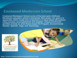 Crestwood Montessori School is one of the best early childhood
Montessori education school in Somerset, New jersey. Our goal is to
appreciate child’s innate love of learning in a value based atmosphere
using success, accomplishment and laughter. Unique enrichment
activities include an artist theme based Art Program, Environmental
Studies, Spanish, Yoga, and Technology.

 