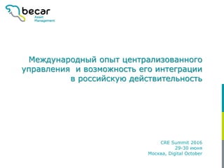 Международный опыт централизованного
управления и возможность его интеграции
в российскую действительность
CRE Summit 2016
29-30 июня
Москва, Digital October
 