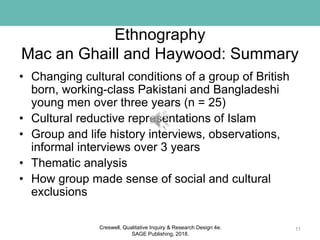 Ethnography
Mac an Ghaill and Haywood: Summary
• Changing cultural conditions of a group of British
born, working-class Pakistani and Bangladeshi
young men over three years (n = 25)
• Cultural reductive representations of Islam
• Group and life history interviews, observations,
informal interviews over 3 years
• Thematic analysis
• How group made sense of social and cultural
exclusions
11Creswell, Qualitative Inquiry & Research Design 4e.
SAGE Publishing, 2018.
 
