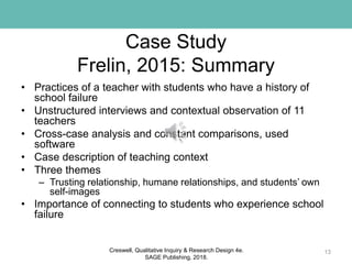 Case Study
Frelin, 2015: Summary
• Practices of a teacher with students who have a history of
school failure
• Unstructured interviews and contextual observation of 11
teachers
• Cross-case analysis and constant comparisons, used
software
• Case description of teaching context
• Three themes
– Trusting relationship, humane relationships, and students’ own
self-images
• Importance of connecting to students who experience school
failure
13Creswell, Qualitative Inquiry & Research Design 4e.
SAGE Publishing, 2018.
 