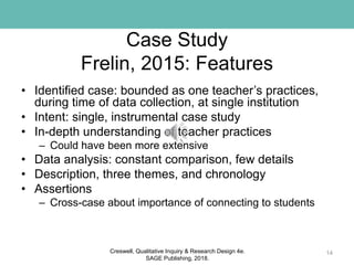 Case Study
Frelin, 2015: Features
• Identified case: bounded as one teacher’s practices,
during time of data collection, at single institution
• Intent: single, instrumental case study
• In-depth understanding of teacher practices
– Could have been more extensive
• Data analysis: constant comparison, few details
• Description, three themes, and chronology
• Assertions
– Cross-case about importance of connecting to students
14Creswell, Qualitative Inquiry & Research Design 4e.
SAGE Publishing, 2018.
 