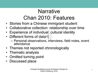 Narrative
Chan 2010: Features
• Stories from a Chinese immigrant student
• Collaborative collection: relationship over time
• Experience of individual: cultural identity
• Different forms of data
– Personal observations, interviews, field notes, event
attendance
• Themes not reported chronologically
• Thematic analysis
• Omitted turning point
• Discussed place
4Creswell, Qualitative Inquiry & Research Design 4e.
SAGE Publishing, 2018.
 