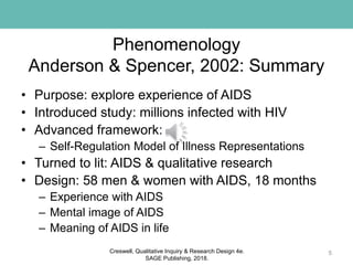 Phenomenology
Anderson & Spencer, 2002: Summary
• Purpose: explore experience of AIDS
• Introduced study: millions infected with HIV
• Advanced framework:
– Self-Regulation Model of Illness Representations
• Turned to lit: AIDS & qualitative research
• Design: 58 men & women with AIDS, 18 months
– Experience with AIDS
– Mental image of AIDS
– Meaning of AIDS in life
5Creswell, Qualitative Inquiry & Research Design 4e.
SAGE Publishing, 2018.
 