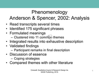 Phenomenology
Anderson & Spencer, 2002: Analysis
• Read transcripts several times
• Identified 175 significant phrases
• Formulated meanings
– Clustered into 11 common themes
• Integrated results into exhaustive description
• Validated findings
– Participant remarks in final description
• Discussion of essence
– Coping strategies
• Compared themes with other literature
6Creswell, Qualitative Inquiry & Research Design 4e.
SAGE Publishing, 2018.
 