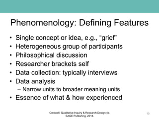 Phenomenology: Defining Features
• Single concept or idea, e.g., “grief”
• Heterogeneous group of participants
• Philosophical discussion
• Researcher brackets self
• Data collection: typically interviews
• Data analysis
– Narrow units to broader meaning units
• Essence of what & how experienced
10Creswell, Qualitative Inquiry & Research Design 4e.
SAGE Publishing, 2018.
 