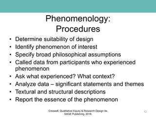 Phenomenology:
Procedures
• Determine suitability of design
• Identify phenomenon of interest
• Specify broad philosophical assumptions
• Called data from participants who experienced
phenomenon
• Ask what experienced? What context?
• Analyze data – significant statements and themes
• Textural and structural descriptions
• Report the essence of the phenomenon
12Creswell, Qualitative Inquiry & Research Design 4e.
SAGE Publishing, 2018.
 