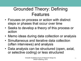 Grounded Theory: Defining
Features
• Focuses on process or action with distinct
steps or phases that occur over time
• Seeks to develop a theory of this process or
action
• Memo ideas during data collection or analysis
• Simultaneous and iterative data collection
(often interviews) and analysis
• Data analysis can be structured (open, axial,
or selective coding) or less structured
15Creswell, Qualitative Inquiry & Research Design 4e.
SAGE Publishing, 2018.
 