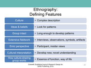 Ethnography:
Defining Features
• Complex descriptionCulture
• Look for patternsIdeas & beliefs
• Long enough to develop patternsGroup intact
• Interviews, observations, symbols, artifactsExtensive fieldwork
• Participant, insider viewsEmic perspective
• Develop new, novel understandingCultural interpretation
• Essence of function, way of life
How culture-sharing
group works
22Creswell, Qualitative Inquiry & Research Design 4e.
SAGE Publishing, 2018.
 