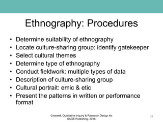 Ethnography: Procedures
• Determine suitability of ethnography
• Locate culture-sharing group: identify gatekeeper
• Select cultural themes
• Determine type of ethnography
• Conduct fieldwork: multiple types of data
• Description of culture-sharing group
• Cultural portrait: emic & etic
• Present the patterns in written or performance
format
24Creswell, Qualitative Inquiry & Research Design 4e.
SAGE Publishing, 2018.
 