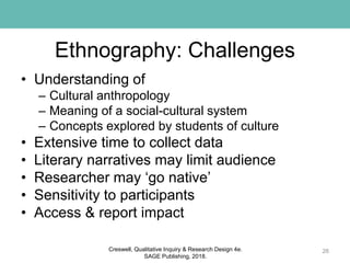 Ethnography: Challenges
• Understanding of
– Cultural anthropology
– Meaning of a social-cultural system
– Concepts explored by students of culture
• Extensive time to collect data
• Literary narratives may limit audience
• Researcher may ‘go native’
• Sensitivity to participants
• Access & report impact
26Creswell, Qualitative Inquiry & Research Design 4e.
SAGE Publishing, 2018.
 