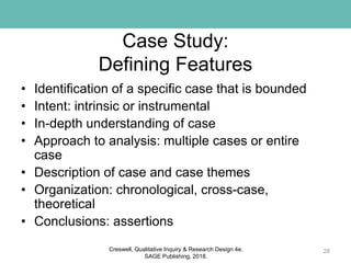 Case Study:
Defining Features
• Identification of a specific case that is bounded
• Intent: intrinsic or instrumental
• In-depth understanding of case
• Approach to analysis: multiple cases or entire
case
• Description of case and case themes
• Organization: chronological, cross-case,
theoretical
• Conclusions: assertions
28Creswell, Qualitative Inquiry & Research Design 4e.
SAGE Publishing, 2018.
 