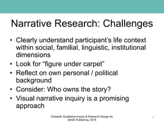 Narrative Research: Challenges
• Clearly understand participant’s life context
within social, familial, linguistic, institutional
dimensions
• Look for “figure under carpet”
• Reflect on own personal / political
background
• Consider: Who owns the story?
• Visual narrative inquiry is a promising
approach
8Creswell, Qualitative Inquiry & Research Design 4e.
SAGE Publishing, 2018.
 