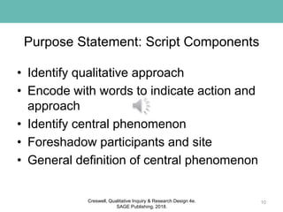 Purpose Statement: Script Components
• Identify qualitative approach
• Encode with words to indicate action and
approach
• Identify central phenomenon
• Foreshadow participants and site
• General definition of central phenomenon
10Creswell, Qualitative Inquiry & Research Design 4e.
SAGE Publishing, 2018.
 