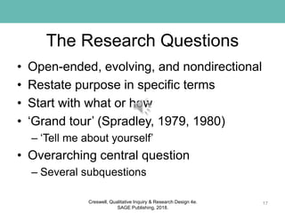The Research Questions
• Open-ended, evolving, and nondirectional
• Restate purpose in specific terms
• Start with what or how
• ‘Grand tour’ (Spradley, 1979, 1980)
– ‘Tell me about yourself’
• Overarching central question
– Several subquestions
17Creswell, Qualitative Inquiry & Research Design 4e.
SAGE Publishing, 2018.
 