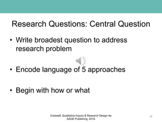 Research Questions: Central Question
• Write broadest question to address
research problem
• Encode language of 5 approaches
• Begin with how or what
18Creswell, Qualitative Inquiry & Research Design 4e.
SAGE Publishing, 2018.
 