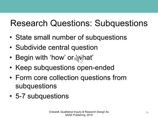 Research Questions: Subquestions
• State small number of subquestions
• Subdivide central question
• Begin with ‘how’ or ‘what’
• Keep subquestions open-ended
• Form core collection questions from
subquestions
• 5-7 subquestions
19Creswell, Qualitative Inquiry & Research Design 4e.
SAGE Publishing, 2018.
 