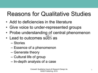 Reasons for Qualitative Studies
• Add to deficiencies in the literature
• Give voice to under-represented groups
• Probe understanding of central phenomenon
• Lead to outcomes such as
– Stories
– Essence of a phenomenon
– Generate theory
– Cultural life of group
– In-depth analysis of a case
5Creswell, Qualitative Inquiry & Research Design 4e.
SAGE Publishing, 2018.
 