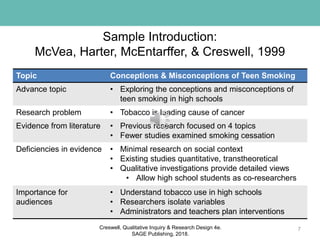 Sample Introduction:
McVea, Harter, McEntarffer, & Creswell, 1999
7
Topic Conceptions & Misconceptions of Teen Smoking
Advance topic • Exploring the conceptions and misconceptions of
teen smoking in high schools
Research problem • Tobacco is leading cause of cancer
Evidence from literature • Previous research focused on 4 topics
• Fewer studies examined smoking cessation
Deficiencies in evidence • Minimal research on social context
• Existing studies quantitative, transtheoretical
• Qualitative investigations provide detailed views
• Allow high school students as co-researchers
Importance for
audiences
• Understand tobacco use in high schools
• Researchers isolate variables
• Administrators and teachers plan interventions
Creswell, Qualitative Inquiry & Research Design 4e.
SAGE Publishing, 2018.
 