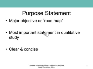 Purpose Statement
• Major objective or “road map”
• Most important statement in qualitative
study
• Clear & concise
8Creswell, Qualitative Inquiry & Research Design 4e.
SAGE Publishing, 2018.
 