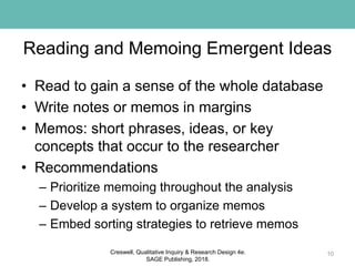 Reading and Memoing Emergent Ideas
• Read to gain a sense of the whole database
• Write notes or memos in margins
• Memos: short phrases, ideas, or key
concepts that occur to the researcher
• Recommendations
– Prioritize memoing throughout the analysis
– Develop a system to organize memos
– Embed sorting strategies to retrieve memos
10Creswell, Qualitative Inquiry & Research Design 4e.
SAGE Publishing, 2018.
 