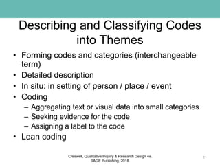 Describing and Classifying Codes
into Themes
• Forming codes and categories (interchangeable
term)
• Detailed description
• In situ: in setting of person / place / event
• Coding
– Aggregating text or visual data into small categories
– Seeking evidence for the code
– Assigning a label to the code
• Lean coding
11Creswell, Qualitative Inquiry & Research Design 4e.
SAGE Publishing, 2018.
 