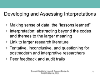 Developing and Assessing Interpretations
• Making sense of data, the “lessons learned”
• Interpretation: abstracting beyond the codes
and themes to the larger meaning
• Link to larger research literature
• Tentative, inconclusive, and questioning for
postmodern and interpretive researchers
• Peer feedback and audit trails
15Creswell, Qualitative Inquiry & Research Design 4e.
SAGE Publishing, 2018.
 