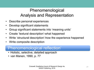 Phenomenological
Analysis and Representation
• Describe personal experiences
• Develop significant statements
• Group significant statements into ‘meaning units’
• Create ‘textural description’-what happened
• Write ‘structural description’-how the experience happened
• Write composite description
21
‘Phenomenological reflection’
• Holistic, selective, detailed approach
• van Manen, 1990, p. 77
Creswell, Qualitative Inquiry & Research Design 4e.
SAGE Publishing, 2018.
 