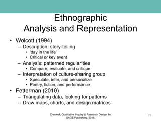 Ethnographic
Analysis and Representation
• Wolcott (1994)
– Description: story-telling
• ‘day in the life’
• Critical or key event
– Analysis: patterned regularities
• Compare, evaluate, and critique
– Interpretation of culture-sharing group
• Speculate, infer, and personalize
• Poetry, fiction, and performance
• Fetterman (2010)
– Triangulating data, looking for patterns
– Draw maps, charts, and design matrices
23Creswell, Qualitative Inquiry & Research Design 4e.
SAGE Publishing, 2018.
 