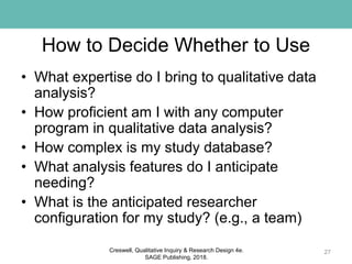 How to Decide Whether to Use
• What expertise do I bring to qualitative data
analysis?
• How proficient am I with any computer
program in qualitative data analysis?
• How complex is my study database?
• What analysis features do I anticipate
needing?
• What is the anticipated researcher
configuration for my study? (e.g., a team)
27Creswell, Qualitative Inquiry & Research Design 4e.
SAGE Publishing, 2018.
 