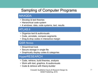 Sampling of Computer Programs
28
MAXQDA
• Develop & test theories
• Hierarchical code system
• 4 windows: data, code systems, text, results
ATLAS.ti
• Organize text & audiovisuals
• Code, annotate, compare segments
• Drag & drop codes in interactive margin
QSR Nvivo
• Streamlined look
• Secure storage in single file
• Graphically display codes & categories
HyperRESEARCH
• Code, retrieve, build theories, analysis
• Work with text, graphics, & audiovisuals
• Code & retrieve with theory-builder
Creswell, Qualitative Inquiry & Research Design 4e.
SAGE Publishing, 2018.
 
