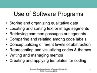 Use of Software Programs
• Storing and organizing qualitative data
• Locating and sorting text or image segments
• Retrieving common passages or segments
• Comparing and relating among code labels
• Conceptualizing different levels of abstraction
• Representing and visualizing codes & themes
• Writing and managing memos
• Creating and applying templates for coding
29Creswell, Qualitative Inquiry & Research Design 4e.
SAGE Publishing, 2018.
 